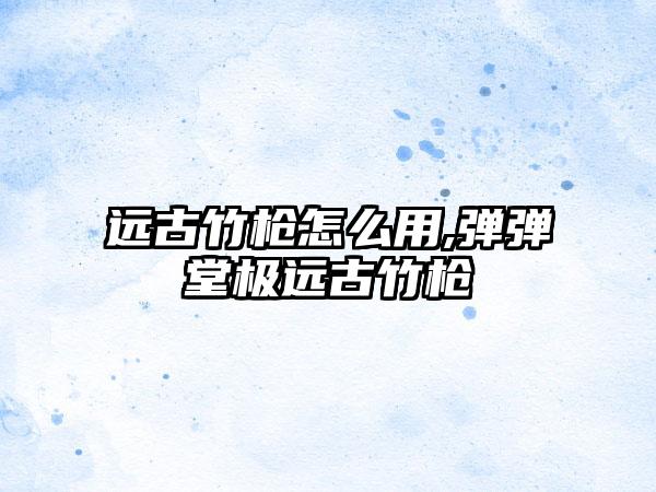 远古竹枪怎么用,弹弹堂极远古竹枪