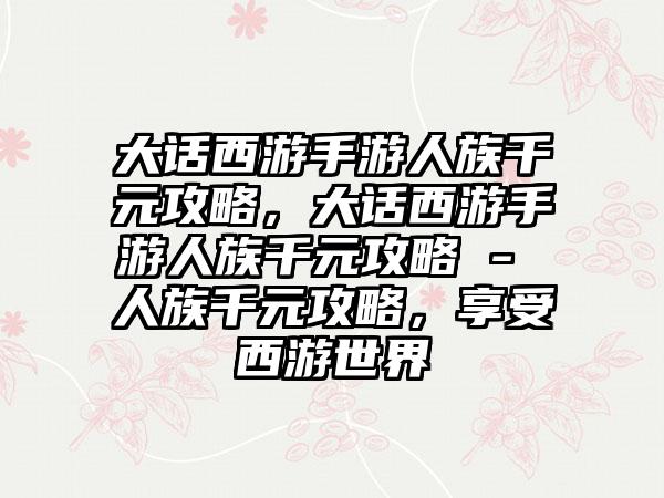 大话西游手游人族千元攻略，大话西游手游人族千元攻略 - 人族千元攻略，享受西游世界