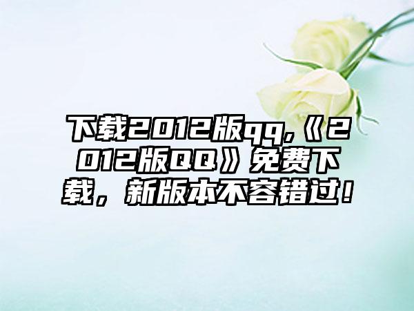 下载2012版qq,《2012版QQ》免费下载，新版本不容错过！
