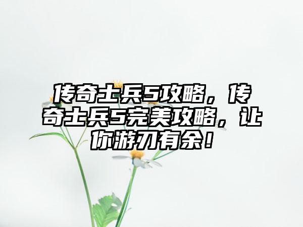 传奇士兵5攻略，传奇士兵5完美攻略，让你游刃有余！