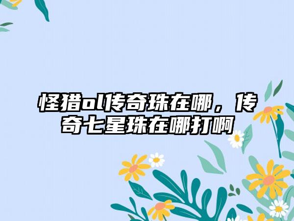 怪猎ol传奇珠在哪，传奇七星珠在哪打啊