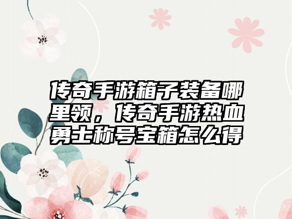 传奇手游箱子装备哪里领，传奇手游热血勇士称号宝箱怎么得