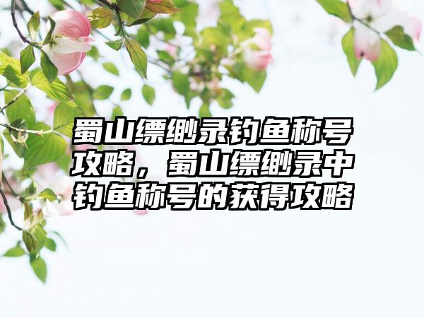 蜀山缥缈录钓鱼称号攻略，蜀山缥缈录中钓鱼称号的获得攻略