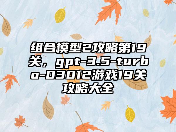 组合模型2攻略第19关，gpt-3.5-turbo-03012游戏19关攻略大全