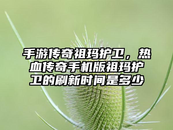 手游传奇祖玛护卫，热血传奇手机版祖玛护卫的刷新时间是多少