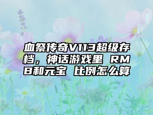 血祭传奇V113超级存档，神话游戏里 RMB和元宝 比例怎么算
