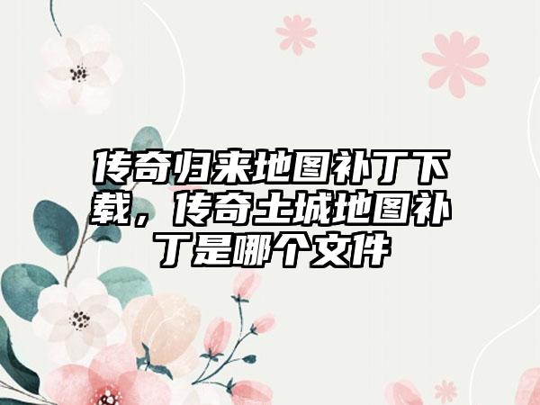 传奇归来地图补丁下载，传奇土城地图补丁是哪个文件