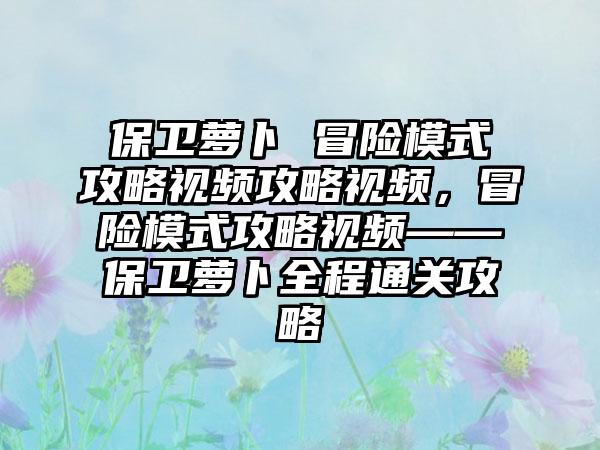 保卫萝卜 冒险模式攻略视频攻略视频，冒险模式攻略视频——保卫萝卜全程通关攻略