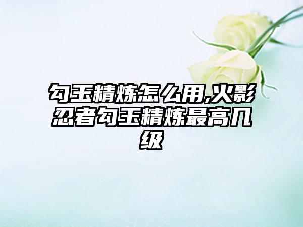 勾玉精炼怎么用,火影忍者勾玉精炼最高几级