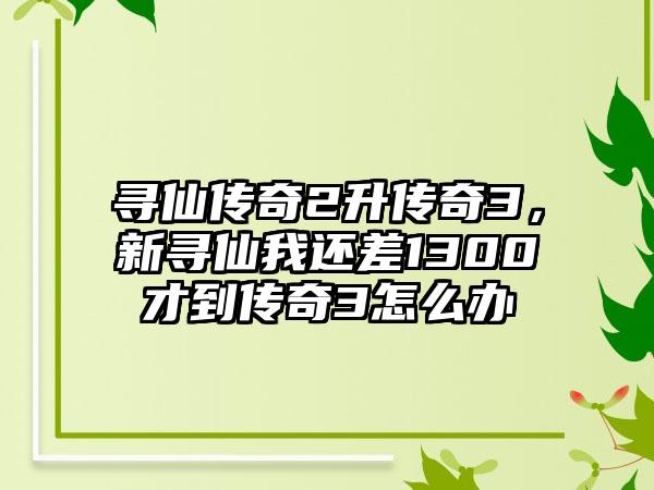 寻仙传奇2升传奇3，新寻仙我还差1300才到传奇3怎么办