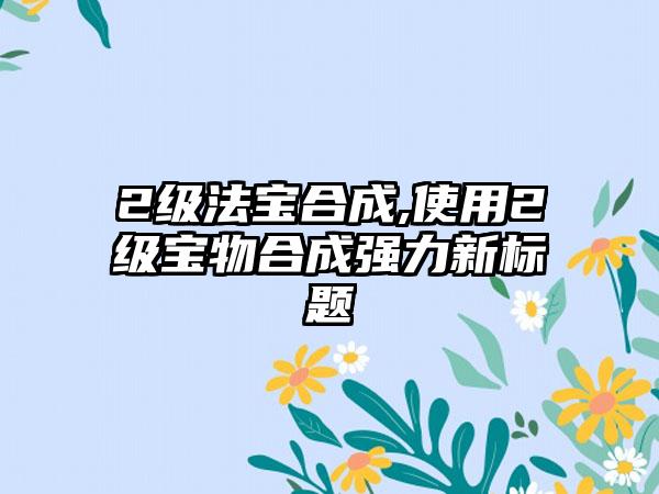 2级法宝合成,使用2级宝物合成强力新标题