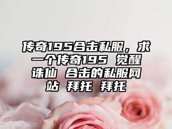 传奇195合击私服，求一个传奇195 觉醒诛仙 合击的私服网站 拜托 拜托