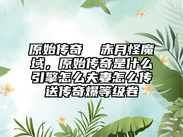 原始传奇  赤月怪魔域，原始传奇是什么引擎怎么夫妻怎么传送传奇爆等级卷