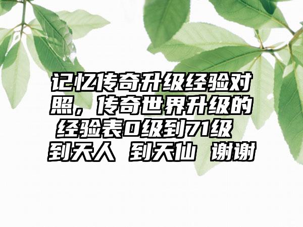 记忆传奇升级经验对照，传奇世界升级的经验表0级到71级 到天人 到天仙 谢谢