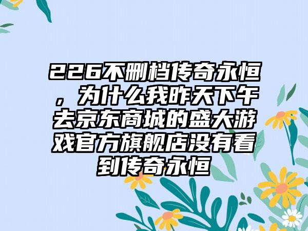 226不删档传奇永恒，为什么我昨天下午去京东商城的盛大游戏官方旗舰店没有看到传奇永恒