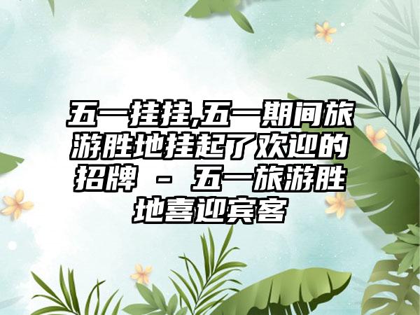 五一挂挂,五一期间旅游胜地挂起了欢迎的招牌 - 五一旅游胜地喜迎宾客