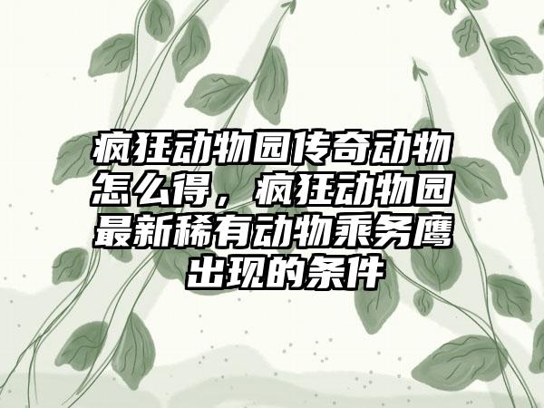 疯狂动物园传奇动物怎么得，疯狂动物园最新稀有动物乘务鹰 出现的条件