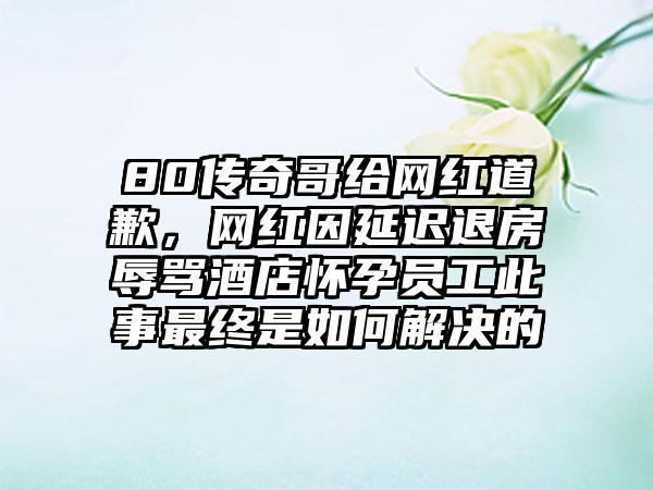 80传奇哥给网红道歉，网红因延迟退房辱骂酒店怀孕员工此事最终是如何解决的