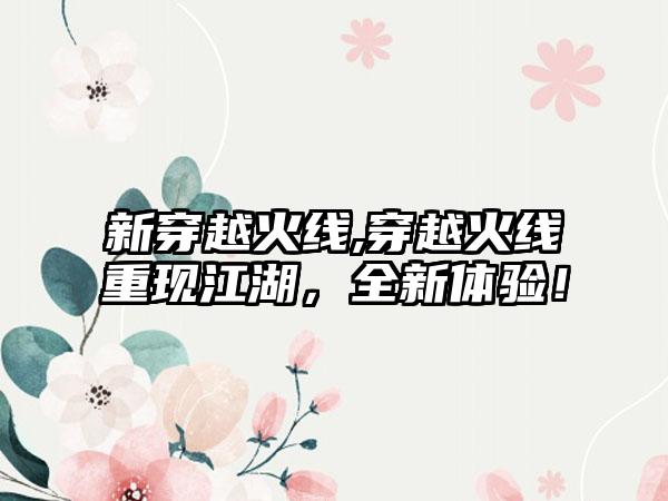 新穿越火线,穿越火线重现江湖，全新体验！
