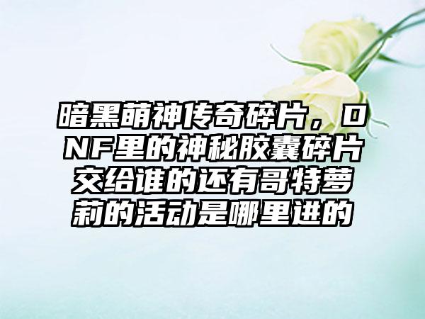 暗黑萌神传奇碎片，DNF里的神秘胶囊碎片交给谁的还有哥特萝莉的活动是哪里进的