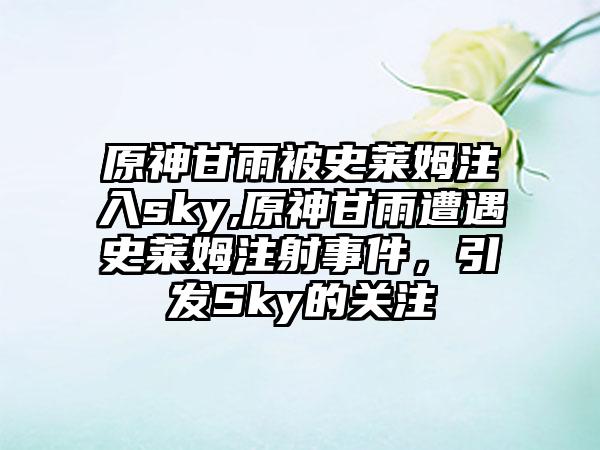 原神甘雨被史莱姆注入sky,原神甘雨遭遇史莱姆注射事件，引发Sky的关注