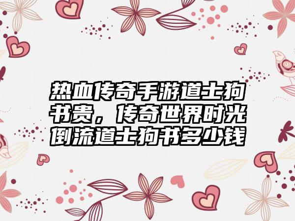 热血传奇手游道士狗书贵，传奇世界时光倒流道士狗书多少钱