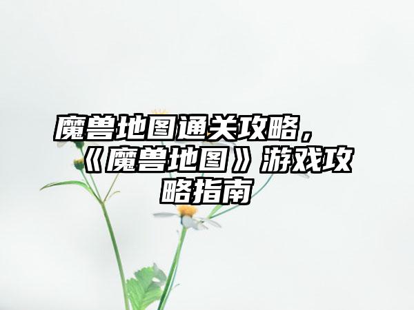 魔兽地图通关攻略，《魔兽地图》游戏攻略指南