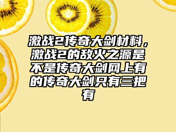 激战2传奇大剑材料，激战2的敌火之源是不是传奇大剑网上有的传奇大剑只有三把有