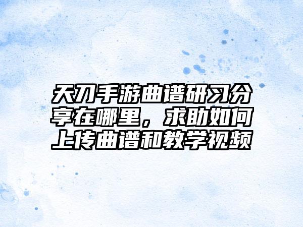 天刀手游曲谱研习分享在哪里，求助如何上传曲谱和教学视频