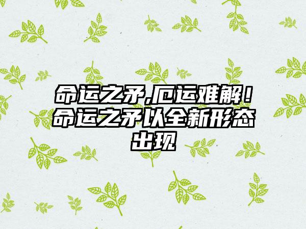 命运之矛,厄运难解！命运之矛以全新形态出现
