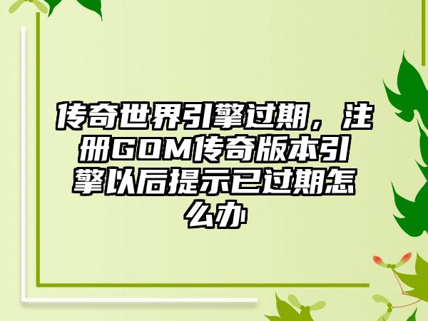 传奇世界引擎过期，注册GOM传奇版本引擎以后提示已过期怎么办