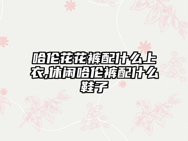 哈伦花花裤配什么上衣,休闲哈伦裤配什么鞋子