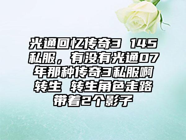 光通回忆传奇3 145私服，有没有光通07年那种传奇3私服啊转生 转生角色走路带着2个影子