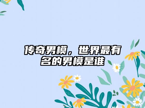 传奇男模，世界最有名的男模是谁