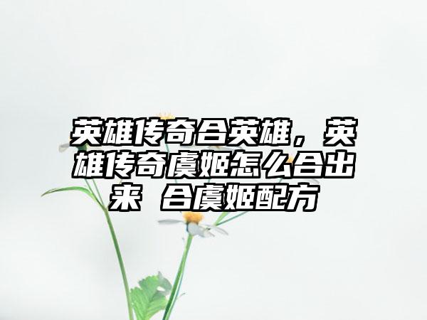 英雄传奇合英雄，英雄传奇虞姬怎么合出来 合虞姬配方