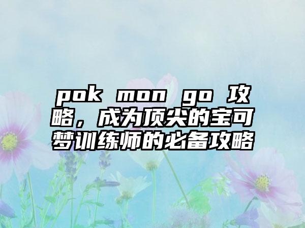 pok mon go 攻略，成为顶尖的宝可梦训练师的必备攻略