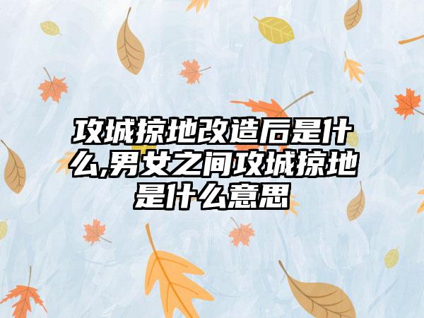 攻城掠地改造后是什么,男女之间攻城掠地是什么意思
