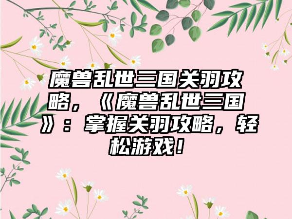 魔兽乱世三国关羽攻略，《魔兽乱世三国》：掌握关羽攻略，轻松游戏！