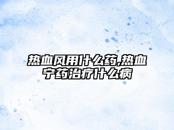 热血风用什么药,热血宁药治疗什么病