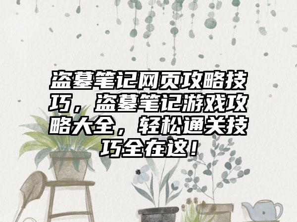 盗墓笔记网页攻略技巧，盗墓笔记游戏攻略大全，轻松通关技巧全在这！