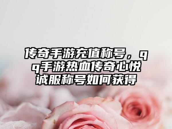 传奇手游充值称号，qq手游热血传奇心悦诚服称号如何获得