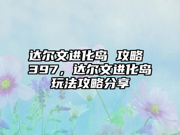 达尔文进化岛 攻略 397，达尔文进化岛玩法攻略分享