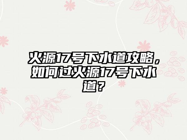 火源17号下水道攻略，如何过火源17号下水道？