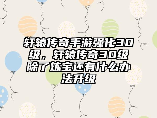 轩辕传奇手游强化30级，轩辕传奇30级除了炼宝还有什么办法升级