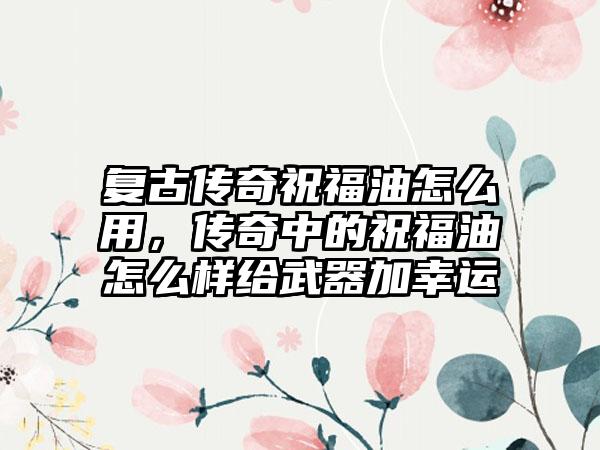复古传奇祝福油怎么用，传奇中的祝福油怎么样给武器加幸运
