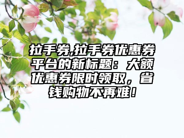 拉手券,拉手券优惠券平台的新标题：大额优惠券限时领取，省钱购物不再难！