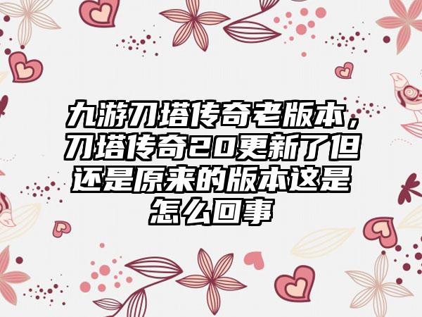 九游刀塔传奇老版本，刀塔传奇20更新了但还是原来的版本这是怎么回事