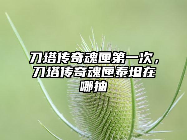 刀塔传奇魂匣第一次，刀塔传奇魂匣泰坦在哪抽