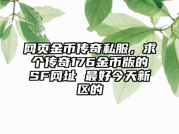 网页金币传奇私服，求个传奇176金币版的SF网址 最好今天新区的
