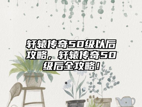 轩辕传奇50级以后攻略，轩辕传奇50级后全攻略！